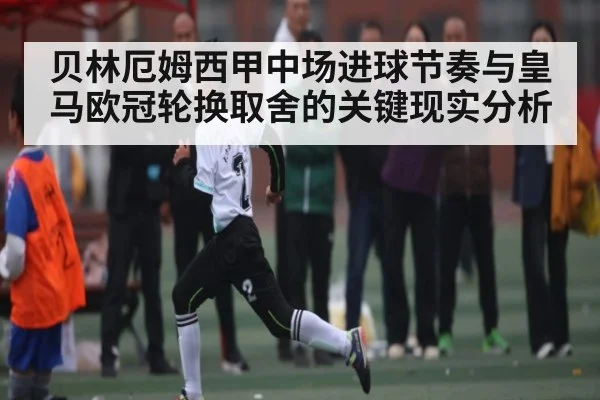 贝林厄姆西甲中场进球节奏与皇马欧冠轮换取舍的关键现实分析